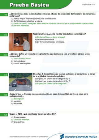 Página 9 de 114
49 ¿Cómo deberán estar instalados los extintores a bordo de una unidad de transporte de mercancías
peligrosas?
a) No hay ningún requisito concreto para su instalación.
b) De fácil acceso solo el de la cabina.
c) De fácil acceso y protegidos de los efectos climáticos de modo que sus capacidades operacionales
no se vean afectadas.
50 Tradicionalmente, ¿cómo ha sido tratada la documentación?
a) De forma física, es decir, en papel.
b) De forma electrónica.
c) De forma electrónica y encriptada.
51 ¿Cómo se define un vehículo cuya plataforma está desnuda o está provista de adrales y una
compuerta?
a) Vehículo descubierto.
b) Vehículo base.
c) Unidad de transporte.
52 El código E de restricción de túneles aplicables al conjunto de la carga
de la unidad de transporte prohíbe…
a) el paso por túneles de la categoría D y B.
b) el paso por túneles de la categoría D y E.
c) el paso por túneles de la categoría E.
53 Asegurar que la limpieza o descontaminación, en caso de necesidad, se lleve a cabo, será
obligación del…
a) descargador.
b) cargador.
c) embalador.
54 Según el ADR, ¿qué significado tienen las letras GE?
a) Gran embalaje.
b) Grupo de embalaje.
c) Gran extintor.
Autorizada su reproducción citando su procedencia
 