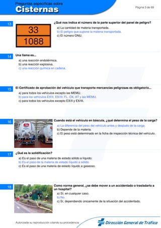 Página 3 de 69
13 ¿Qué nos indica el número de la parte superior del panel de peligro?
a) La cantidad de materia transportada.
b) El peligro que supone la materia transportada.
c) El número ONU.
14 Una llama es...
a) una reacción endotérmica.
b) una reacción explosiva.
c) una reacción química en cadena.
15 El Certificado de aprobación del vehículo que transporta mercancías peligrosas es obligatorio...
a) para todos los vehículos excepto las MEMU.
b) para los vehículos EX/II, EX/III, FL, OX, AT y las MEMU.
c) para todos los vehículos excepto EX/II y EX/III.
16 Cuando está el vehículo en báscula, ¿qué determina el peso de la carga?
a) La diferencia del peso del vehículo antes y después de la carga.
b) Depende de la materia.
c) El peso está determinado en la ficha de inspección técnica del vehículo.
17 ¿Qué es la solidificación?
a) Es el paso de una materia de estado sólido a líquido.
b) Es el paso de la materia de estado líquido a sólido.
c) Es el paso de una materia de estado líquido a gaseoso.
18 Como norma general, ¿se debe mover a un accidentado o trasladarlo a
un hospital?
a) Sí, en cualquier caso.
b) No.
c) Sí, dependiendo únicamente de la situación del accidentado.
Autorizada su reproducción citando su procedencia
 