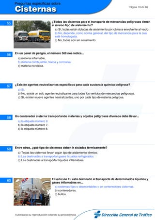 Página 10 de 69
55 ¿Todas las cisternas para el transporte de mercancías peligrosas tienen
el mismo tipo de aislamiento?
a) Sí, todas están dotadas de aislamiento por cámara envolvente al vacío.
b) No, depende, como norma general, del tipo de mercancía para la cual
esté homologada.
c) No, todas son sin aislamiento.
56 En un panel de peligro, el número 568 nos indica...
a) materia inflamable.
b) materia comburente, tóxica y corrosiva.
c) materia no tóxica.
57 ¿Existen agentes neutralizantes específicos para cada sustancia química peligrosa?
a) Sí.
b) No, existe un solo agente neutralizante para todos los vertidos de mercancías peligrosas.
c) Sí, existen nueve agentes neutralizantes, uno por cada tipo de materia peligrosa.
58 Un contenedor cisterna transportando materias y objetos peligrosos diversos debe llevar...
a) la etiqueta número 9.
b) la etiqueta número 7.
c) la etiqueta número 8.
59 Entre otras, ¿qué tipo de cisternas deben ir aisladas térmicamente?
a) Todas las cisternas llevan algún tipo de aislamiento térmico.
b) Las destinadas a transportar gases licuados refrigerados.
c) Las destinadas a transportar líquidos inflamables.
60 El vehículo FL está destinado al transporte de determinados líquidos y
gases inflamables en...
a) cisternas fijas o desmontables y en contenedores cisternas.
b) contenedores.
c) bultos.
Autorizada su reproducción citando su procedencia
 