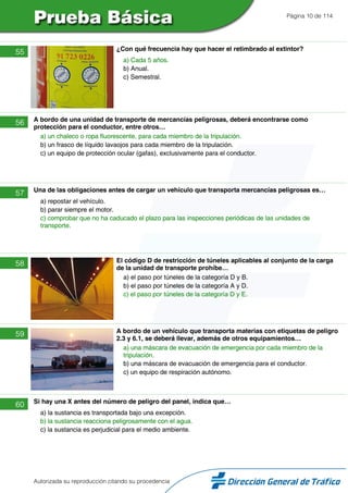 Página 10 de 114
55 ¿Con qué frecuencia hay que hacer el retimbrado al extintor?
a) Cada 5 años.
b) Anual.
c) Semestral.
56 A bordo de una unidad de transporte de mercancías peligrosas, deberá encontrarse como
protección para el conductor, entre otros…
a) un chaleco o ropa fluorescente, para cada miembro de la tripulación.
b) un frasco de líquido lavaojos para cada miembro de la tripulación.
c) un equipo de protección ocular (gafas), exclusivamente para el conductor.
57 Una de las obligaciones antes de cargar un vehículo que transporta mercancías peligrosas es…
a) repostar el vehículo.
b) parar siempre el motor.
c) comprobar que no ha caducado el plazo para las inspecciones periódicas de las unidades de
transporte.
58 El código D de restricción de túneles aplicables al conjunto de la carga
de la unidad de transporte prohíbe…
a) el paso por túneles de la categoría D y B.
b) el paso por túneles de la categoría A y D.
c) el paso por túneles de la categoría D y E.
59 A bordo de un vehículo que transporta materias con etiquetas de peligro
2.3 y 6.1, se deberá llevar, además de otros equipamientos…
a) una máscara de evacuación de emergencia por cada miembro de la
tripulación.
b) una máscara de evacuación de emergencia para el conductor.
c) un equipo de respiración autónomo.
60 Si hay una X antes del número de peligro del panel, indica que…
a) la sustancia es transportada bajo una excepción.
b) la sustancia reacciona peligrosamente con el agua.
c) la sustancia es perjudicial para el medio ambiente.
Autorizada su reproducción citando su procedencia
 