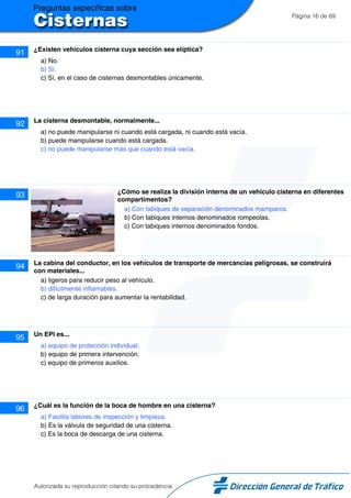 Página 16 de 69
91 ¿Existen vehículos cisterna cuya sección sea elíptica?
a) No.
b) Sí.
c) Sí, en el caso de cisternas desmontables únicamente.
92 La cisterna desmontable, normalmente...
a) no puede manipularse ni cuando está cargada, ni cuando está vacía.
b) puede manipularse cuando está cargada.
c) no puede manipularse más que cuando está vacía.
93 ¿Cómo se realiza la división interna de un vehículo cisterna en diferentes
compartimentos?
a) Con tabiques de separación denominados mamparos.
b) Con tabiques internos denominados rompeolas.
c) Con tabiques internos denominados fondos.
94 La cabina del conductor, en los vehículos de transporte de mercancías peligrosas, se construirá
con materiales...
a) ligeros para reducir peso al vehículo.
b) difícilmente inflamables.
c) de larga duración para aumentar la rentabilidad.
95 Un EPI es...
a) equipo de protección individual.
b) equipo de primera intervención.
c) equipo de primeros auxilios.
96 ¿Cuál es la función de la boca de hombre en una cisterna?
a) Facilita labores de inspección y limpieza.
b) Es la válvula de seguridad de una cisterna.
c) Es la boca de descarga de una cisterna.
Autorizada su reproducción citando su procedencia
 
