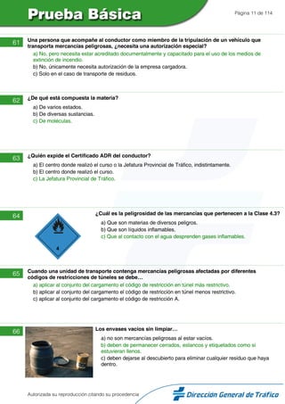Página 11 de 114
61 Una persona que acompañe al conductor como miembro de la tripulación de un vehículo que
transporta mercancías peligrosas, ¿necesita una autorización especial?
a) No, pero necesita estar acreditado documentalmente y capacitado para el uso de los medios de
extinción de incendio.
b) No, únicamente necesita autorización de la empresa cargadora.
c) Solo en el caso de transporte de residuos.
62 ¿De qué está compuesta la materia?
a) De varios estados.
b) De diversas sustancias.
c) De moléculas.
63 ¿Quién expide el Certificado ADR del conductor?
a) El centro donde realizó el curso o la Jefatura Provincial de Tráfico, indistintamente.
b) El centro donde realizó el curso.
c) La Jefatura Provincial de Tráfico.
64 ¿Cuál es la peligrosidad de las mercancías que pertenecen a la Clase 4.3?
a) Que son materias de diversos peligros.
b) Que son líquidos inflamables.
c) Que al contacto con el agua desprenden gases inflamables.
65 Cuando una unidad de transporte contenga mercancías peligrosas afectadas por diferentes
códigos de restricciones de túneles se debe…
a) aplicar al conjunto del cargamento el código de restricción en túnel más restrictivo.
b) aplicar al conjunto del cargamento el código de restricción en túnel menos restrictivo.
c) aplicar al conjunto del cargamento el código de restricción A.
66 Los envases vacíos sin limpiar…
a) no son mercancías peligrosas al estar vacíos.
b) deben de permanecer cerrados, estancos y etiquetados como si
estuvieran llenos.
c) deben dejarse al descubierto para eliminar cualquier residuo que haya
dentro.
Autorizada su reproducción citando su procedencia
 