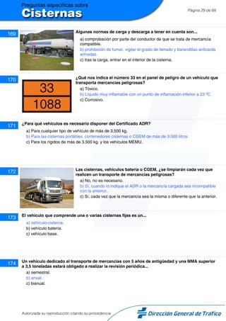 Página 29 de 69
169 Algunas normas de carga y descarga a tener en cuenta son...
a) comprobación por parte del conductor de que se trata de mercancía
compatible.
b) prohibición de fumar, vigilar el grado de llenado y barandillas anticaída
armadas.
c) tras la carga, entrar en el interior de la cisterna.
170 ¿Qué nos indica el número 33 en el panel de peligro de un vehículo que
transporta mercancías peligrosas?
a) Tóxico.
b) Líquido muy inflamable con un punto de inflamación inferior a 23 ºC.
c) Corrosivo.
171 ¿Para qué vehículos es necesario disponer del Certificado ADR?
a) Para cualquier tipo de vehículo de más de 3.500 kg.
b) Para las cisternas portátiles, contenedores cisternas o CGEM de más de 3.000 litros.
c) Para los rígidos de más de 3.500 kg. y los vehículos MEMU.
172 Las cisternas, vehículos batería o CGEM, ¿se limpiarán cada vez que
realicen un transporte de mercancías peligrosas?
a) No, no es necesario.
b) Sí, cuando lo indique el ADR o la mercancía cargada sea incompatible
con la anterior.
c) Sí, cada vez que la mercancía sea la misma o diferente que la anterior.
173 El vehículo que comprende una o varias cisternas fijas es un...
a) vehículo-cisterna.
b) vehículo batería.
c) vehículo base.
174 Un vehículo dedicado al transporte de mercancías con 5 años de antigüedad y una MMA superior
a 3,5 toneladas estará obligado a realizar la revisión periódica...
a) semestral.
b) anual.
c) bianual.
Autorizada su reproducción citando su procedencia
 