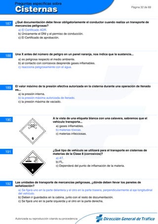 Página 32 de 69
187 ¿Qué documentación debe llevar obligatoriamente el conductor cuando realiza un transporte de
mercancías peligrosas?
a) El Certificado ADR.
b) Únicamente el DNI y el permiso de conducción.
c) El Certificado de aprobación.
188 Una X antes del número de peligro en un panel naranja, nos indica que la sustancia...
a) es peligrosa respecto el medio ambiente.
b) al contacto con corrosivos desprende gases inflamables.
c) reacciona peligrosamente con el agua.
189 El valor máximo de la presión efectiva autorizada en la cisterna durante una operación de llenado
es...
a) la presión interna.
b) la presión máxima autorizada de llenado.
c) la presión máxima de vaciado.
190 A la vista de una etiqueta blanca con una calavera, sabremos que el
vehículo transporta...
a) gases inflamables.
b) materias tóxicas.
c) materias infecciosas.
191 ¿Qué tipo de vehículo se utilizará para el transporte en cisternas de
materias de la Clase 8 (corrosivos)?
a) AT.
b) FL.
c) Dependerá del punto de inflamación de la materia.
192 Las unidades de transporte de mercancías peligrosas, ¿dónde deben llevar los paneles de
señalización?
a) Se fijará uno en la parte delantera y el otro en la parte trasera, perpendicularmente al eje longitudinal
del vehículo.
b) Deben ir guardados en la cabina, junto con el resto de documentación.
c) Se fijará uno en la parte izquierda y el otro en la parte derecha.
Autorizada su reproducción citando su procedencia
 