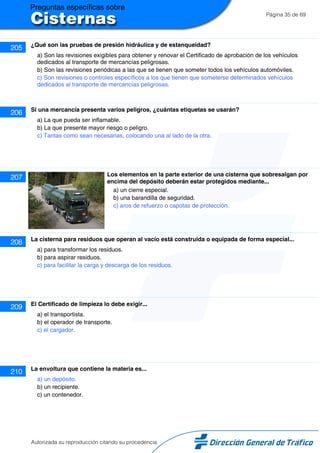 Página 35 de 69
205 ¿Qué son las pruebas de presión hidráulica y de estanqueidad?
a) Son las revisiones exigibles para obtener y renovar el Certificado de aprobación de los vehículos
dedicados al transporte de mercancías peligrosas.
b) Son las revisiones periódicas a las que se tienen que someter todos los vehículos automóviles.
c) Son revisiones o controles específicos a los que tienen que someterse determinados vehículos
dedicados al transporte de mercancías peligrosas.
206 Si una mercancía presenta varios peligros, ¿cuántas etiquetas se usarán?
a) La que pueda ser inflamable.
b) La que presente mayor riesgo o peligro.
c) Tantas como sean necesarias, colocando una al lado de la otra.
207 Los elementos en la parte exterior de una cisterna que sobresalgan por
encima del depósito deberán estar protegidos mediante...
a) un cierre especial.
b) una barandilla de seguridad.
c) aros de refuerzo o capotas de protección.
208 La cisterna para residuos que operan al vacío está construida o equipada de forma especial...
a) para transformar los residuos.
b) para aspirar residuos.
c) para facilitar la carga y descarga de los residuos.
209 El Certificado de limpieza lo debe exigir...
a) el transportista.
b) el operador de transporte.
c) el cargador.
210 La envoltura que contiene la materia es...
a) un depósito.
b) un recipiente.
c) un contenedor.
Autorizada su reproducción citando su procedencia
 