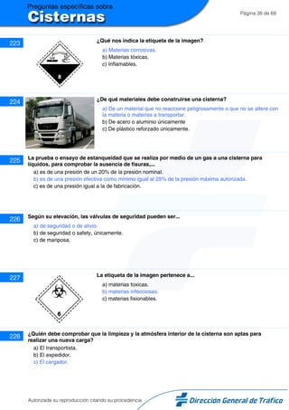 Página 38 de 69
223 ¿Qué nos indica la etiqueta de la imagen?
a) Materias corrosivas.
b) Materias tóxicas.
c) Inflamables.
224 ¿De qué materiales debe construirse una cisterna?
a) De un material que no reaccione peligrosamente o que no se altere con
la materia o materias a transportar.
b) De acero o aluminio únicamente
c) De plástico reforzado únicamente.
225 La prueba o ensayo de estanqueidad que se realiza por medio de un gas a una cisterna para
líquidos, para comprobar la ausencia de fisuras,...
a) es de una presión de un 20% de la presión nominal.
b) es de una presión efectiva como mínimo igual al 25% de la presión máxima autorizada.
c) es de una presión igual a la de fabricación.
226 Según su elevación, las válvulas de seguridad pueden ser...
a) de seguridad o de alivio.
b) de seguridad o safety, únicamente.
c) de mariposa.
227 La etiqueta de la imagen pertenece a...
a) materias toxicas.
b) materias infecciosas.
c) materias fisionables.
228 ¿Quién debe comprobar que la limpieza y la atmósfera interior de la cisterna son aptas para
realizar una nueva carga?
a) El transportista.
b) El expedidor.
c) El cargador.
Autorizada su reproducción citando su procedencia
 