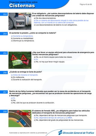 Página 43 de 69
253 Si es obligatorio, ¿de cuántos desconectadores de batería debe disponer
una unidad de mercancías peligrosas?
a) De dos desconectadores.
b) De un sistema de desconexión situado lo más cerca posible de las
baterías, con un mando en la cabina del conductor.
c) Los desconectadores de batería no son obligatorios.
254 Al aumentar la presión, ¿cómo se comporta la materia?
a) Aumenta su temperatura.
b) Aumenta su inestabilidad.
c) Disminuye su temperatura.
255 ¿Hay que llevar un equipo adicional para situaciones de emergencia para
ciertas mercancías peligrosas?
a) No, es el mismo equipo para todas las clases.
b) Sí.
c) No, no hay que llevar ningún equipo.
256 ¿Cuándo se entrega la Carta de porte?
a) Antes de iniciarse el transporte.
b) Es indiferente.
c) Durante la realización del transporte.
257 Dentro de los fallos humanos habituales que pueden ser la causa de accidentes en el transporte
de mercancías peligrosas, ¿se encuentran los que se producen durante las operaciones de carga
y descarga?
a) Sí.
b) No.
c) No, sólo los que se producen durante la conducción.
258 El sistema de frenado ABS, ¿es obligatorio para todos los vehículos
dedicados al transporte de mercancías peligrosas?
a) No, dependerá del tipo de mercancías peligrosas que transporte.
b) No, dependerá del tipo de vehículo y su MMA.
c) No, dependerá del grado de peligrosidad de las mercancías.
Autorizada su reproducción citando su procedencia
 