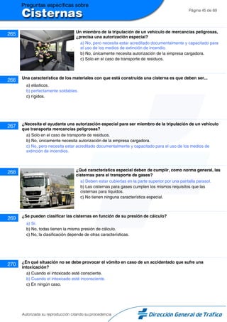 Página 45 de 69
265 Un miembro de la tripulación de un vehículo de mercancías peligrosas,
¿precisa una autorización especial?
a) No, pero necesita estar acreditado documentalmente y capacitado para
el uso de los medios de extinción de incendio.
b) No, únicamente necesita autorización de la empresa cargadora.
c) Solo en el caso de transporte de residuos.
266 Una característica de los materiales con que está construida una cisterna es que deben ser...
a) elásticos.
b) perfectamente soldables.
c) rígidos.
267 ¿Necesita el ayudante una autorización especial para ser miembro de la tripulación de un vehículo
que transporta mercancías peligrosas?
a) Solo en el caso de transporte de residuos.
b) No, únicamente necesita autorización de la empresa cargadora.
c) No, pero necesita estar acreditado documentalmente y capacitado para el uso de los medios de
extinción de incendios.
268 ¿Qué característica especial deben de cumplir, como norma general, las
cisternas para el transporte de gases?
a) Deben estar cubiertas en la parte superior por una pantalla parasol.
b) Las cisternas para gases cumplen los mismos requisitos que las
cisternas para líquidos.
c) No tienen ninguna característica especial.
269 ¿Se pueden clasificar las cisternas en función de su presión de cálculo?
a) Sí.
b) No, todas tienen la misma presión de cálculo.
c) No, la clasificación depende de otras características.
270 ¿En qué situación no se debe provocar el vómito en caso de un accidentado que sufre una
intoxicación?
a) Cuando el intoxicado esté consciente.
b) Cuando el intoxicado esté inconsciente.
c) En ningún caso.
Autorizada su reproducción citando su procedencia
 