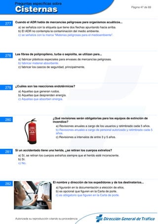 Página 47 de 69
277 Cuando el ADR habla de mercancías peligrosas para organismos acuáticos...
a) se señaliza con la etiqueta que tiene dos flechas apuntando hacia arriba.
b) El ADR no contempla la contaminación del medio ambiente.
c) se señaliza con la marca “Materias peligrosas para el medioambiente”.
278 Las fibras de polipropileno, turba o sepiolita, se utilizan para...
a) fabricar plásticos especiales para envases de mercancías peligrosas.
b) fabricar material absorbente.
c) fabricar los cascos de seguridad, principalmente.
279 ¿Cuáles son las reacciones endotérmicas?
a) Aquellas que generan ruidos.
b) Aquellas que desprenden energía.
c) Aquellas que absorben energía.
280 ¿Qué revisiones serán obligatorias para los equipos de extinción de
incendios?
a) Revisiones anuales a cargo de los usuarios y retimbrado cada 5 años.
b) Revisiones anuales a cargo de personal autorizado y retimbrado cada 5
años.
c) Revisiones a intervalos de entre 3 y 5 años.
281 Si un accidentado tiene una herida, ¿se retiran los cuerpos extraños?
a) Sí, se retiran los cuerpos extraños siempre que el herido esté inconsciente.
b) Sí.
c) No.
282 El nombre y dirección de los expedidores y de los destinatarios...
a) figurarán en la documentación a elección de ellos.
b) es opcional que figuren en la Carta de porte.
c) es obligatorio que figuren en la Carta de porte.
Autorizada su reproducción citando su procedencia
 