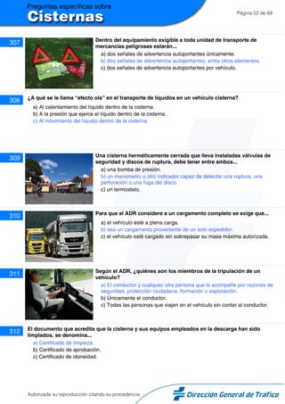 Página 52 de 69
307 Dentro del equipamiento exigible a toda unidad de transporte de
mercancías peligrosas estarán...
a) dos señales de advertencia autoportantes únicamente.
b) dos señales de advertencia autoportantes, entre otros elementos.
c) dos señales de advertencia autoportantes por vehículo.
308 ¿A qué se le llama “efecto ola” en el transporte de líquidos en un vehículo cisterna?
a) Al calentamiento del líquido dentro de la cisterna.
b) A la presión que ejerce el líquido dentro de la cisterna.
c) Al movimiento del líquido dentro de la cisterna.
309 Una cisterna herméticamente cerrada que lleva instaladas válvulas de
seguridad y discos de ruptura, debe tener entre ambos...
a) una bomba de presión.
b) un manómetro u otro indicador capaz de detectar una ruptura, una
perforación o una fuga del disco.
c) un termostato.
310 Para que el ADR considere a un cargamento completo se exige que...
a) el vehículo esté a plena carga.
b) sea un cargamento proveniente de un solo expedidor.
c) el vehículo esté cargado sin sobrepasar su masa máxima autorizada.
311 Según el ADR, ¿quiénes son los miembros de la tripulación de un
vehículo?
a) El conductor y cualquier otra persona que lo acompañe por razones de
seguridad, protección ciudadana, formación o explotación.
b) Únicamente el conductor.
c) Todas las personas que viajen en el vehículo sin contar al conductor.
312 El documento que acredita que la cisterna y sus equipos empleados en la descarga han sido
limpiados, se denomina...
a) Certificado de limpieza.
b) Certificado de aprobación.
c) Certificado de idoneidad.
Autorizada su reproducción citando su procedencia
 