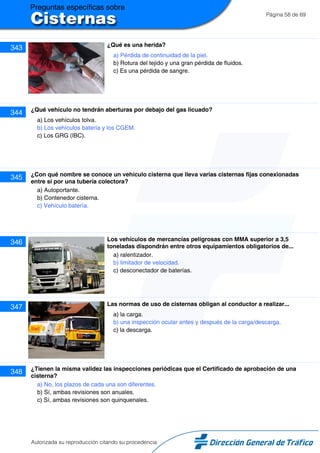 Página 58 de 69
343 ¿Qué es una herida?
a) Pérdida de continuidad de la piel.
b) Rotura del tejido y una gran pérdida de fluidos.
c) Es una pérdida de sangre.
344 ¿Qué vehículo no tendrán aberturas por debajo del gas licuado?
a) Los vehículos tolva.
b) Los vehículos batería y los CGEM.
c) Los GRG (IBC).
345 ¿Con qué nombre se conoce un vehículo cisterna que lleva varias cisternas fijas conexionadas
entre sí por una tubería colectora?
a) Autoportante.
b) Contenedor cisterna.
c) Vehículo batería.
346 Los vehículos de mercancías peligrosas con MMA superior a 3,5
toneladas dispondrán entre otros equipamientos obligatorios de...
a) ralentizador.
b) limitador de velocidad.
c) desconectador de baterías.
347 Las normas de uso de cisternas obligan al conductor a realizar...
a) la carga.
b) una inspección ocular antes y después de la carga/descarga.
c) la descarga.
348 ¿Tienen la misma validez las inspecciones periódicas que el Certificado de aprobación de una
cisterna?
a) No, los plazos de cada una son diferentes.
b) Sí, ambas revisiones son anuales.
c) Sí, ambas revisiones son quinquenales.
Autorizada su reproducción citando su procedencia
 