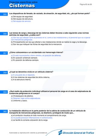 Página 60 de 69
355 Los dispositivos de llenado, de vaciado, de aireación, de seguridad, etc, ¿de qué forman parte?
a) Del equipo de seguridad.
b) Del equipo de estructura.
c) Del equipo de servicio.
356 Las tareas de carga y descarga de las cisternas deben llevarse a cabo siguiendo unas normas
estrictas de seguridad, ¿cuáles son?
a) Son las que afectan tanto al proceso en sí, como a las instalaciones y al personal que va a operar
con mercancías peligrosas.
b) Principalmente son las que afectan a las instalaciones donde se realiza la caga y la descarga.
c) Son las que indiquen las fichas de seguridad de la mercancía.
357 ¿Cómo colocaremos a un accidentado con hemorragia interna?
a) Si está inconsciente o tiene vómitos, en posición de defensa.
b) En posición antishock siempre.
c) En posición de defensa siempre.
358 ¿A qué se denomina virola en un vehículo cisterna?
a) A una parte de un depósito.
b) A los sistemas de seguridad de dicha cisterna.
c) A la estructura interna.
359 ¿Qué medio de protección individual utilizará el personal de carga en el caso de salpicaduras de
sustancias peligrosas en el cuerpo?
a) Chubasquero de plástico.
b) Delantal, traje contra salpicaduras.
c) Uniforme y casco.
360 La instalación eléctrica en la parte posterior de la cabina de conducción de un vehículo de
transporte de mercancías peligrosas, se diseñará y protegerá de modo que...
a) el conductor visualice en todo momento el compartimento de carga.
b) no pueda provocar inflamaciones ni cortocircuitos.
c) se facilite la correcta colocación de la carga.
Autorizada su reproducción citando su procedencia
 