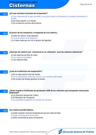 Página 68 de 69
403 ¿En qué consiste el proceso de compresión?
a) Las moléculas de un gas sometido a una gran presión se cohesionan y pueden convertirse en
líquido.
b) Se resta presión a un líquido.
c) Es la reacción química del producto.
404 El grosor de los mamparos o rompeolas de una cisterna...
a) debe ser inferior al del depósito.
b) no será inferior al del depósito.
c) no tiene nada que ver con el grosor del depósito.
405 ¿Qué tipo de cisterna son “exclusivas en su utilización” para las materias radiactivas?
a) Las cisternas de fibra de vidrio.
b) Las cisternas portátiles.
c) Las cisternas fijas.
406 ¿Cuál es la definición de evaporación?
a) Es la vaporización total del líquido.
b) Es la vaporización lenta que ocurre en la superficie del líquido.
c) Es el paso del estado gaseoso al líquido.
407 ¿Quíen expide el Certificado de aprobación ADR de los vehículos que transportan mercancías
peligrosas?
a) La Dirección General de Tráfico.
b) El Ministerio de Transporte.
c) La autoridad competente en materia de industria.
408 Una cisterna portátil deberá...
a) poder soportar mayores temperaturas que las cisternas fijas.
b) poder ser elevada estando llena.
c) estar construida de acero únicamente.
Autorizada su reproducción citando su procedencia
 