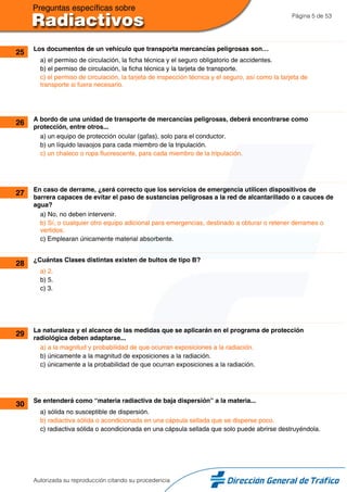 Página 5 de 53
25 Los documentos de un vehículo que transporta mercancías peligrosas son…
a) el permiso de circulación, la ficha técnica y el seguro obligatorio de accidentes.
b) el permiso de circulación, la ficha técnica y la tarjeta de transporte.
c) el permiso de circulación, la tarjeta de inspección técnica y el seguro, así como la tarjeta de
transporte si fuera necesario.
26 A bordo de una unidad de transporte de mercancías peligrosas, deberá encontrarse como
protección, entre otros...
a) un equipo de protección ocular (gafas), solo para el conductor.
b) un líquido lavaojos para cada miembro de la tripulación.
c) un chaleco o ropa fluorescente, para cada miembro de la tripulación.
27 En caso de derrame, ¿será correcto que los servicios de emergencia utilicen dispositivos de
barrera capaces de evitar el paso de sustancias peligrosas a la red de alcantarillado o a cauces de
agua?
a) No, no deben intervenir.
b) Sí, o cualquier otro equipo adicional para emergencias, destinado a obturar o retener derrames o
vertidos.
c) Emplearan únicamente material absorbente.
28 ¿Cuántas Clases distintas existen de bultos de tipo B?
a) 2.
b) 5.
c) 3.
29 La naturaleza y el alcance de las medidas que se aplicarán en el programa de protección
radiológica deben adaptarse...
a) a la magnitud y probabilidad de que ocurran exposiciones a la radiación.
b) únicamente a la magnitud de exposiciones a la radiación.
c) únicamente a la probabilidad de que ocurran exposiciones a la radiación.
30 Se entenderá como “materia radiactiva de baja dispersión” a la materia...
a) sólida no susceptible de dispersión.
b) radiactiva sólida o acondicionada en una cápsula sellada que se disperse poco.
c) radiactiva sólida o acondicionada en una cápsula sellada que solo puede abrirse destruyéndola.
Autorizada su reproducción citando su procedencia
 