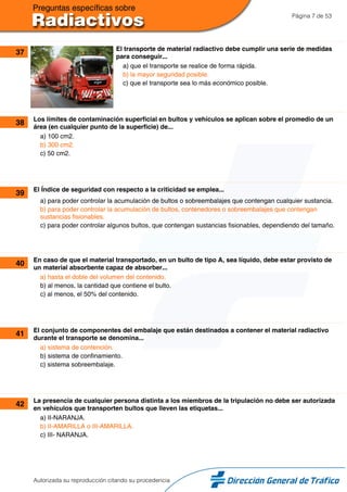 Página 7 de 53
37 El transporte de material radiactivo debe cumplir una serie de medidas
para conseguir...
a) que el transporte se realice de forma rápida.
b) la mayor seguridad posible.
c) que el transporte sea lo más económico posible.
38 Los límites de contaminación superficial en bultos y vehículos se aplican sobre el promedio de un
área (en cualquier punto de la superficie) de...
a) 100 cm2.
b) 300 cm2.
c) 50 cm2.
39 El Índice de seguridad con respecto a la criticidad se emplea...
a) para poder controlar la acumulación de bultos o sobreembalajes que contengan cualquier sustancia.
b) para poder controlar la acumulación de bultos, contenedores o sobreembalajes que contengan
sustancias fisionables.
c) para poder controlar algunos bultos, que contengan sustancias fisionables, dependiendo del tamaño.
40 En caso de que el material transportado, en un bulto de tipo A, sea líquido, debe estar provisto de
un material absorbente capaz de absorber...
a) hasta el doble del volumen del contenido.
b) al menos, la cantidad que contiene el bulto.
c) al menos, el 50% del contenido.
41 El conjunto de componentes del embalaje que están destinados a contener el material radiactivo
durante el transporte se denomina...
a) sistema de contención.
b) sistema de confinamiento.
c) sistema sobreembalaje.
42 La presencia de cualquier persona distinta a los miembros de la tripulación no debe ser autorizada
en vehículos que transporten bultos que lleven las etiquetas...
a) II-NARANJA.
b) II-AMARILLA o III-AMARILLA.
c) III- NARANJA.
Autorizada su reproducción citando su procedencia
 