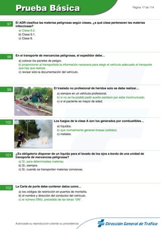 Página 17 de 114
97 El ADR clasifica las materias peligrosas según clases, ¿a qué clase pertenecen las materias
infecciosas?
a) Clase 6.2.
b) Clase 6.1.
c) Clase 8.
98 En el transporte de mercancías peligrosas, el expedidor debe…
a) colocar los paneles de peligro.
b) proporcionar al transportista la información necesaria para elegir el vehículo adecuado al transporte
que hay que realizar.
c) revisar sólo la documentación del vehículo.
99 El traslado no profesional de heridos solo se debe realizar…
a) siempre en un vehículo profesional.
b) si no se ha podido pedir auxilio sanitario por estar incomunicado.
c) si el paciente es mayor de edad.
100 Los fuegos de la clase A son los generados por combustibles…
a) líquidos.
b) que normalmente generan brasas (sólidos).
c) metales.
101 ¿Es obligatorio disponer de un líquido para el lavado de los ojos a bordo de una unidad de
transporte de mercancías peligrosas?
a) Sí, para determinadas materias.
b) Sí, siempre.
c) Sí, cuando se transporten materias corrosivas.
102 La Carta de porte debe contener datos como…
a) los códigos de restricción en puertos de montaña.
b) el nombre y dirección del conductor del vehículo.
c) el número ONU, precedido de las letras “UN”.
Autorizada su reproducción citando su procedencia
 