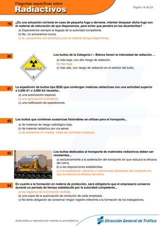 Página 14 de 53
79 ¿Es una actuación correcta en caso de pequeña fuga o derrame, intentar bloquear dicha fuga con
el material de obturación de que disponemos, para evitar que penetre en las alcantarillas?
a) Esperaremos siempre la llegada de la autoridad competente.
b) No, no actuaremos nunca.
c) Sí, actuaremos con prontitud y con el material de que disponemos.
80 Los bultos de la Categoría I – Blanca tienen la intensidad de radiación. ..
a) más baja, con alto riesgo de radiación.
b) más baja.
c) más alta, con riesgo de radiación en el exterior del bulto.
81 La expedición de bultos tipo B(M) que contengan materias radiactivas con una actividad superior
a 3.000 A1 o 3.000 A2 necesita...
a) una autorización especial.
b) una aprobación multilateral.
c) una notificación de expediciones.
82 Los bultos que contienen sustancias fisionables se utilizan para el transporte...
a) de materias de riesgo radiológico bajo.
b) de material radiactivo por vía aérea.
c) de elementos sin irradiar, hasta las centrales nucleares.
83 Los bultos dedicados al transporte de materiales radiactivos deben ser
resistentes...
a) exclusivamente a la aceleración del transporte sin que reduzca la eficacia
del cierre.
b) a las disposiciones establecidas.
c) a la aceleración, vibración o resonancias vibratorias del transporte sin
que se reduzca la eficacia del cierre.
84 En cuanto a la formación en materia de protección, será obligatorio que el empresario conserve
durante un periodo de tiempo establecido por la autoridad competente...
a) los registros de la formación recibida.
b) una copia de la autorización de conductor de cada empleado.
c) No tiene obligación de conservar ningún registro referente a la formación de los trabajadores.
Autorizada su reproducción citando su procedencia
 