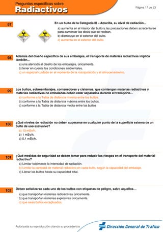 Página 17 de 53
97 En un bulto de la Categoría III – Amarilla, su nivel de radiación...
a) aumenta en el interior del bulto y las precauciones deben acrecentarse
para aumentar las dosis que se reciban.
b) disminuye en el exterior del bulto.
c) aumenta en el exterior del bulto.
98 Además del diseño específico de sus embalajes, el transporte de materias radiactivas implica
también...
a) una atención al diseño de los embalajes, únicamente.
b) tener en cuenta las condiciones ambientales.
c) un especial cuidado en el momento de la manipulación y el almacenamiento.
99 Los bultos, sobreembalajes, contenedores y cisternas, que contengan materias radiactivas y
materias radiactivas no embaladas deben estar separados durante el transporte...
a) conforme a la Tabla de distancia mínima entre los bultos.
b) conforme a la Tabla de distancia máxima entre los bultos.
c) conforme a la Tabla de distancia media entre los bultos
100 ¿Qué niveles de radiación no deben superarse en cualquier punto de la superficie externa de un
bulto de uso exclusivo?
a) 10 mSv/h.
b) 1 mSv/h.
c) 0,1 mSv/h.
101 ¿Qué medidas de seguridad se deben tomar para reducir los riesgos en el transporte del material
radiactivo?
a) Limitar totalmente la intensidad de radiación.
b) Limitar la cantidad de material radiactivo en cada bulto, según la capacidad del embalaje.
c) Llenar los bultos hasta su capacidad total.
102 Deben señalizarse cada uno de los bultos con etiquetas de peligro, salvo aquellos…
a) que transportan materias radioactivas únicamente.
b) que transportan materias explosivas únicamente.
c) que sean bultos exceptuados.
Autorizada su reproducción citando su procedencia
 