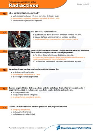 Página 23 de 53
133 ¿Qué contienen los bultos de tipo B?
a) Materiales con actividad inferior a los bultos de tipo A1 o A2.
b) Materiales con actividad superior a los bultos de tipo A1 o A2.
c) Materiales de baja actividad específica.
134 Una persona u objeto irradiado...
a) pueden causar daños a quienes entran en contacto con ellos.
b) causan daños a quienes entran en contacto con ellos.
c) no causan daños a quienes entran en contacto con ellos.
135 ¿Qué disposición especial deben cumplir las baterías de los vehículos
dedicados al transporte de mercancías peligrosas?
a) No deben de cumplir ninguna disposición especial.
b) Los bornes de las baterías deben estar aislados eléctricamente, o
cubiertos por la tapa del cofre de la batería.
c) Los vehículos deben llevar instalada una batería de repuesto.
136 La radioactividad que hay en el medio ambiente procede de...
a) la desintegración del uranio.
b) los elementos naturales de la Tierra.
c) la desintegración de los protones.
137 Cuando según el Índice de transporte de un bulto se le haya de clasificar en una categoría, y
según la intensidad de radiación en superficie, en otra distinta, se incluirá en...
a) la categoría más baja.
b) cualquiera de las dos categorías.
c) la categoría más elevada de las dos.
138 Cuando un átomo se divide en otras partículas más pequeñas se libera...
a) energía y radiactividad.
b) exclusivamente energía.
c) exclusivamente radiactividad.
Autorizada su reproducción citando su procedencia
 