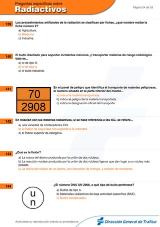 Página 24 de 53
139 Los procedimientos artificiales de la radiación se clasifican por fichas, ¿qué nombre recibe la
ficha número 2?
a) Agricultura.
b) Medicina
c) Industria.
140 El bulto diseñado para soportar incidentes menores, y transportar materias de riesgo radiológico
bajo es...
a) el de tipo B.
b) el de tipo A.
c) el bulto industrial.
141 En el panel de peligro que identifica el transporte de materias peligrosas,
el número situado en la parte inferior del mismo...
a) indica la materia transportada.
b) indica el peligro de la materia transportada.
c) indica la designación oficial del transporte.
142 En relación con las materias radiactivas, si se hace referencia a los ISC, se refiere...
a) una variedad de contenedores ISO.
b) el Índice de seguridad con respecto a la criticidad.
c) el Índice superior de categoría.
143 ¿Qué es la fisión?
a) La rotura del átomo producida por la unión de dos núcleos.
b) La reacción nuclear producida por la unión de dos núcleos ligeros que dan lugar a un núcleo más
pesado.
c) La rotura del núcleo de un átomo, con liberación de energía, y emisión de neutrones.
144 ¿El número ONU UN 2908, a qué tipo de bulto pertenece?
a) Bultos de tipo A.
b) Materiales radiactivos de baja actividad específica (BAE).
c) Bultos exceptuados.
Autorizada su reproducción citando su procedencia
 