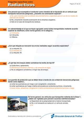 Página 27 de 53
157 Una persona que acompañe al conductor como miembro de la tripulación de un vehículo que
transporta mercancías peligrosas, ¿necesita una autorización especial?
a) No, pero necesita estar acreditado documentalmente y capacitado para el uso de los medios de
extinción de incendio.
b) No, únicamente necesita autorización de la empresa cargadora.
c) Solo en el caso de transporte de residuos.
158 Un sobreembalaje en el que se hayan agrupado varios bultos transportados mediante acuerdo
especial se clasificará, como norma general, en la categoría...
a) III-Amarilla.
b) II-Amarilla.
c) I-Blanca.
159 ¿Con qué etiqueta se marcarán los envíos realizados según acuerdos especiales?
a) La etiqueta 7A.
b) La etiqueta 7C.
c) La etiqueta 7B.
160 ¿A qué tipo de ensayos deben someterse los bultos de tipo B?
a) Caída libre y apilamiento.
b) Resistencia mecánica y térmica, y de inmersión en agua.
c) No es obligatorio someterlos a ningún tipo de ensayo.
161 Los guantes de protección que se deben llevar a bordo de una unidad de mercancías peligrosas
tienen como objetivo...
a) evitar las quemaduras por fuego o por congelación, únicamente.
b) evitar quemaduras por fuego o daños provocados por productos químicos, únicamente.
c) evitar cortes, abrasiones, congelación o daños provocados por productos químicos o fuego.
162 De forma general, los vehículos que transporten materias de la Clase 7,
¿deben ser vigilados para prevenir acciones malintencionadas?
a) Dependerá de la peligrosidad de la materia transportada.
b) No, si el transporte se realiza en un vehículo cerrado.
c) Sí.
Autorizada su reproducción citando su procedencia
 