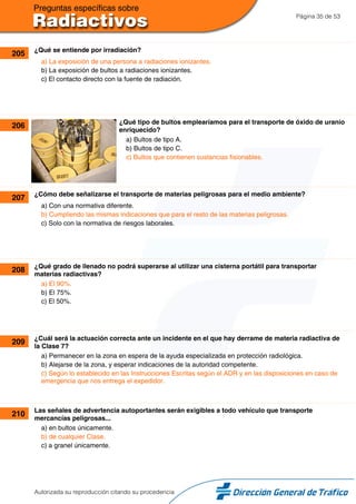 Página 35 de 53
205 ¿Qué se entiende por irradiación?
a) La exposición de una persona a radiaciones ionizantes.
b) La exposición de bultos a radiaciones ionizantes.
c) El contacto directo con la fuente de radiación.
206 ¿Qué tipo de bultos emplearíamos para el transporte de óxido de uranio
enriquecido?
a) Bultos de tipo A.
b) Bultos de tipo C.
c) Bultos que contienen sustancias fisionables.
207 ¿Cómo debe señalizarse el transporte de materias peligrosas para el medio ambiente?
a) Con una normativa diferente.
b) Cumpliendo las mismas indicaciones que para el resto de las materias peligrosas.
c) Solo con la normativa de riesgos laborales.
208 ¿Qué grado de llenado no podrá superarse al utilizar una cisterna portátil para transportar
materias radiactivas?
a) El 90%.
b) El 75%.
c) El 50%.
209 ¿Cuál será la actuación correcta ante un incidente en el que hay derrame de materia radiactiva de
la Clase 7?
a) Permanecer en la zona en espera de la ayuda especializada en protección radiológica.
b) Alejarse de la zona, y esperar indicaciones de la autoridad competente.
c) Según lo establecido en las Instrucciones Escritas según el ADR y en las disposiciones en caso de
emergencia que nos entrega el expedidor.
210 Las señales de advertencia autoportantes serán exigibles a todo vehículo que transporte
mercancías peligrosas...
a) en bultos únicamente.
b) de cualquier Clase.
c) a granel únicamente.
Autorizada su reproducción citando su procedencia
 