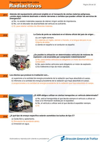 Página 36 de 53
211 Además del equipamiento adicional exigible en el transporte de ciertas materias peligrosas,
¿existe algún material destinado a retener derrames o vertidos que pueden utilizar los servicios de
emergencia?
a) No, no existen materiales capaces de retener ningún vertido de importancia.
b) No, con el obturador de alcantarillado del vehículo es suficiente.
c) Sí, para retener vertidos de diferentes materias.
212 La Carta de porte se redactará en el idioma oficial del país de origen…
a) y en inglés siempre.
b) y además en inglés, alemán o francés, si la lengua del país no es
ninguna de estas.
c) siendo en español si el conductor es español.
213 ¿Es posible la utilización en determinados vehículos de motores de
explosión o de encendido por compresión indistintamente?
a) No, para ciertos vehículos es obligatorio un motor de encendido por
compresión.
b) No, para ciertos vehículos será obligatorio un motor de explosión.
c) Es indiferente el tipo de motor utilizado.
214 Los efectos que produce la irradiación son...
a) superiores a la cantidad de energía procedente de la radiación que haya absorbido el cuerpo.
b) inferiores a la cantidad de energía procedente de la radiación que haya absorbido el cuerpo.
c) proporcionales a la cantidad de energía procedente de la radiación que haya absorbido el cuerpo.
215 ¿El ADR obliga a utilizar en ciertos transportes un vehículo determinado?
a) No, será el transportista el que decida siempre el vehículo a utilizar en
base a la información recibida por el expedidor.
b) No, el vehículo a utilizar será el que decida el expedidor siempre.
c) Sí.
216 ¿A qué tipo de ensayo específico estarán sometidos los bultos de tipo C?
a) Caída libre y apilamiento.
b) Simulación de accidente aéreo.
c) Inmersión en agua.
Autorizada su reproducción citando su procedencia
 