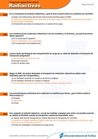 Página 39 de 53
229 En un transporte de materias radiactivas, ¿qué se hace cuando existe un accidente sin incendio?
a) Seguir las indicaciones sólo de las Instrucciones Escritas según el ADR.
b) Seguir las indicaciones de las Instrucciones Escritas según el ADR y las específicas de la Clase 7
que le entrega el expedidor.
c) Únicamente se evalúa la composición y el estado de la carga.
230 Los nombres de las sustancias radiactivas o de los nucleidos y el itinerario, ¿en qué documento
deben aparecer?
a) En la autorización especial.
b) En la notificación a las autoridades.
c) En la aprobación de expediciones.
231 ¿Cómo serán las lámparas del compartimento de carga de un vehículo dedicado al transporte de
mercancías peligrosas?
a) Los casquillos no serán de rosca.
b) De bajo consumo.
c) Que no emitan calor.
232 Según el ADR, los bultos dedicados al transporte de materiales radioactivos deben estar
diseñados para ser transportados...
a) con facilidad, teniendo en cuenta su anchura y longitud.
b) con facilidad, teniendo en cuenta su longitud.
c) con facilidad y seguridad, teniendo en cuenta su masa, volumen y forma.
233 Los procedimientos artificiales de la radiación se clasifican por fichas, ¿qué nombre recibe la
ficha número 3?
a) Energía.
b) Agricultura.
c) Armas.
234 Con respecto al material radiactivo, una de las medidas a adoptar para evitar una posible reacción
en cadena (criticidad) cuando se transporten sustancias fisionables, será...
a) realizar este tipo de transporte por modos diferentes al transporte por carretera.
b) impedir la criticidad mediante el diseño adecuado de los embalajes, limitando el contenido de cada
bulto y el número de bultos por envío.
c) limitar las cantidades a transportar por cada envío.
Autorizada su reproducción citando su procedencia
 