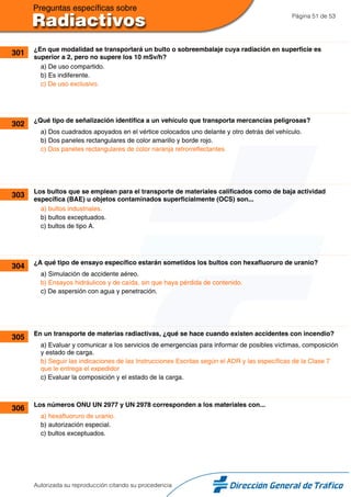 Página 51 de 53
301 ¿En que modalidad se transportará un bulto o sobreembalaje cuya radiación en superficie es
superior a 2, pero no supere los 10 mSv/h?
a) De uso compartido.
b) Es indiferente.
c) De uso exclusivo.
302 ¿Qué tipo de señalización identifica a un vehículo que transporta mercancías peligrosas?
a) Dos cuadrados apoyados en el vértice colocados uno delante y otro detrás del vehículo.
b) Dos paneles rectangulares de color amarillo y borde rojo.
c) Dos paneles rectangulares de color naranja retrorreflectantes.
303 Los bultos que se emplean para el transporte de materiales calificados como de baja actividad
específica (BAE) u objetos contaminados superficialmente (OCS) son...
a) bultos industriales.
b) bultos exceptuados.
c) bultos de tipo A.
304 ¿A qué tipo de ensayo específico estarán sometidos los bultos con hexafluoruro de uranio?
a) Simulación de accidente aéreo.
b) Ensayos hidráulicos y de caída, sin que haya pérdida de contenido.
c) De aspersión con agua y penetración.
305 En un transporte de materias radiactivas, ¿qué se hace cuando existen accidentes con incendio?
a) Evaluar y comunicar a los servicios de emergencias para informar de posibles víctimas, composición
y estado de carga.
b) Seguir las indicaciones de las Instrucciones Escritas según el ADR y las específicas de la Clase 7
que le entrega el expedidor
c) Evaluar la composición y el estado de la carga.
306 Los números ONU UN 2977 y UN 2978 corresponden a los materiales con...
a) hexafluoruro de uranio.
b) autorización especial.
c) bultos exceptuados.
Autorizada su reproducción citando su procedencia
 