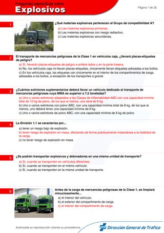 Página 1 de 35
1
¿Qué materias explosivas pertenecen al Grupo de compatibilidad A?
a) Las materias explosivas primarias.
b) Las materias explosivas con riesgo radiactivo.
c) Las materias explosivas secundarias.
2
El transporte de mercancías peligrosas de la Clase 1 en vehículos caja, ¿llevará placas-etiquetas
de peligro?
a) Sí, llevarán placas-etiquetas de peligro a ambos lados y en la parte trasera.
b) No, los vehículos caja no llevan placas-etiquetas, únicamente llevan etiquetas adosadas a los bultos.
c) En los vehículos caja, las etiquetas van únicamente en el interior de los compartimentos de carga,
adosadas a los bultos, a excepción de los transportes a granel.
3
¿Cuántos extintores suplementarios deberá llevar un vehículo dedicado al transporte de
mercancías peligrosas cuya MMA es superior a 7,5 toneladas?
a) Uno o varios extintores adaptados a las Clases de inflamabilidad ABC con una capacidad mínima
total de 12 kg de polvo, de los que al menos, uno será de 6 kg.
b) Uno o varios extintores con polvo ABC, con una capacidad mínima total de 8 kg, de los que al
menos, uno deberá tener una capacidad mínima de 6 kg.
c) Uno o varios extintores de polvo ABC, con una capacidad mínima de 6 kg de polvo.
4
La División 1.1 se caracteriza por...
a) tener un riesgo bajo de explosión.
b) tener riesgo de explosión en masa, afectando de forma prácticamente instantánea a la totalidad de
la carga.
c) no tener riesgo de explosión en masa.
5
¿Se podrán transportar explosivos y detonadores en una misma unidad de transporte?
a) Sí, cuando se transporten en vehículos diferentes.
b) Sí, cuando se transporten en el mismo vehículo.
c) Sí, cuando se transporten en la misma unidad de transporte.
6
Antes de la carga de mercancías peligrosas de la Clase 1, se limpiará
minuciosamente...
a) el interior del vehículo.
b) el exterior del compartimento de carga.
c) el interior del compartimento de carga.
Autorizada su reproducción citando su procedencia
 
