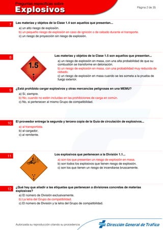 Página 2 de 35
7
Las materias y objetos de la Clase 1.4 son aquellos que presentan...
a) un alto riesgo de explosión.
b) un pequeño riesgo de explosión en caso de ignición o de cebado durante el transporte.
c) un riesgo de proyección sin riesgo de explosión.
8
Las materias y objetos de la Clase 1.5 son aquellos que presentan...
a) un riesgo de explosión en masa, con una alta probabilidad de que su
combustión se transforme en detonación.
b) un riesgo de explosión en masa, con una probabilidad muy reducida de
cebado.
c) un riesgo de explosión en masa cuando se les someta a la prueba de
fuego exterior.
9
¿Está prohibido cargar explosivos y otras mercancías peligrosas en una MEMU?
a) Sí, siempre.
b) No, cuando no estén incluidas en las prohibiciones de carga en común.
c) No, si pertenecen al mismo Grupo de compatibilidad.
10
El proveedor entrega la segunda y tercera copia de la Guía de circulación de explosivos...
a) al transportista.
b) al cargador.
c) al remitente.
11
Los explosivos que pertenecen a la División 1.1...
a) son los que presentan un riesgo de explosión en masa.
b) son todos los explosivos que tienen riesgo de explosión.
c) son los que tienen un riesgo de incendiarse bruscamente.
12
¿Qué hay que añadir a las etiquetas que pertenecen a divisiones concretas de materias
explosivas?
a) El número de División exclusivamente.
b) La letra del Grupo de compatibilidad.
c) El número de División y la letra del Grupo de compatibilidad.
Autorizada su reproducción citando su procedencia
 