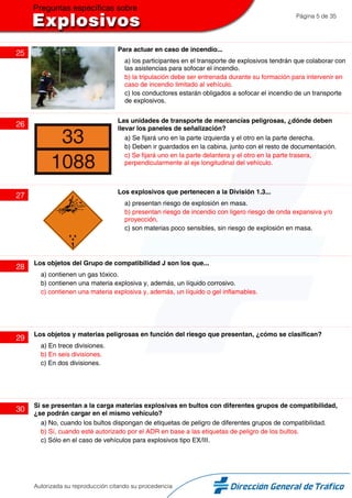 Página 5 de 35
25
Para actuar en caso de incendio...
a) los participantes en el transporte de explosivos tendrán que colaborar con
las asistencias para sofocar el incendio.
b) la tripulación debe ser entrenada durante su formación para intervenir en
caso de incendio limitado al vehículo.
c) los conductores estarán obligados a sofocar el incendio de un transporte
de explosivos.
26
Las unidades de transporte de mercancías peligrosas, ¿dónde deben
llevar los paneles de señalización?
a) Se fijará uno en la parte izquierda y el otro en la parte derecha.
b) Deben ir guardados en la cabina, junto con el resto de documentación.
c) Se fijará uno en la parte delantera y el otro en la parte trasera,
perpendicularmente al eje longitudinal del vehículo.
27
Los explosivos que pertenecen a la División 1.3...
a) presentan riesgo de explosión en masa.
b) presentan riesgo de incendio con ligero riesgo de onda expansiva y/o
proyección.
c) son materias poco sensibles, sin riesgo de explosión en masa.
28
Los objetos del Grupo de compatibilidad J son los que...
a) contienen un gas tóxico.
b) contienen una materia explosiva y, además, un líquido corrosivo.
c) contienen una materia explosiva y, además, un líquido o gel inflamables.
29
Los objetos y materias peligrosas en función del riesgo que presentan, ¿cómo se clasifican?
a) En trece divisiones.
b) En seis divisiones.
c) En dos divisiones.
30
Si se presentan a la carga materias explosivas en bultos con diferentes grupos de compatibilidad,
¿se podrán cargar en el mismo vehículo?
a) No, cuando los bultos dispongan de etiquetas de peligro de diferentes grupos de compatibilidad.
b) Sí, cuando esté autorizado por el ADR en base a las etiquetas de peligro de los bultos.
c) Sólo en el caso de vehículos para explosivos tipo EX/III.
Autorizada su reproducción citando su procedencia
 