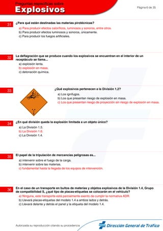 Página 6 de 35
31
¿Para qué están destinadas las materias pirotécnicas?
a) Para producir efectos caloríficos, luminosos y sonoros, entre otros.
b) Para producir efectos luminosos y sonoros, únicamente.
c) Para producir los fuegos artificiales.
32
La deflagración que se produce cuando los explosivos se encuentran en el interior de un
receptáculo se llama...
a) explosión lenta.
b) explosión en masa.
c) detonación química.
33
¿Qué explosivos pertenecen a la División 1.2?
a) Los ignífugos.
b) Los que presentan riesgo de explosión en masa.
c) Los que presentan riesgo de proyección sin riesgo de explosión en masa.
34
¿En qué división queda la explosión limitada a un objeto único?
a) La División 1.5.
b) La División 1.6.
c) La División 1.4.
35
El papel de la tripulación de mercancías peligrosas es...
a) intervenir sobre el fuego de la carga.
b) intervenir sobre las materias.
c) fundamental hasta la llegada de los equipos de intervención.
36
En el caso de un transporte en bultos de materias y objetos explosivos de la División 1.4, Grupo
de compatibilidad S, ¿qué tipo de placas-etiquetas se colocarán en el vehículo?
a) Ninguna, este transporte está parcialmente exento de cumplir la normativa ADR.
b) Llevará placas-etiquetas del modelo 1.4 a ambos lados y detrás.
c) Llevará delante y detrás el panel y la etiqueta del modelo 1.4.
Autorizada su reproducción citando su procedencia
 