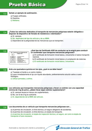 Página 23 de 114
133 Señale un ejemplo de sublimación.
a) Fuegos artificiales.
b) Gasolina.
c) Naftalina.
134 ¿Todos los vehículos dedicados al transporte de mercancías peligrosas estarán obligados a
disponer de dispositivo de frenado de resistencia o ralentizador?
a) Sí, siempre.
b) No, dependerá del tipo de vehículo y de su MMA.
c) Dependerá de la peligrosidad de las mercancías que se transporten.
135 ¿Qué tipo de Certificado ADR de conductor se le exigirá para conducir
un contenedor que transporte mercancías peligrosas?
a) El certificado de formación inicial básica, únicamente si realiza transporte
nacional.
b) El certificado de formación inicial básica y la ampliación de cisternas.
c) El certificado de formación inicial básica, únicamente.
136 Ante una quemadura química en los ojos, ¿qué no se debe hacer?
a) Trasladar al herido a un centro médico.
b) Lavar inmediatamente el ojo con líquido abundante, preferentemente solución salina o suero
fisiológico.
c) Utilizar pomadas y colirios.
137 Los vehículos que transportan mercancías peligrosas y llevan un extintor con una capacidad
mínima de 2 kg de polvo, ¿deben llevar algún extintor suplementario?
a) Sí, siempre llevará al menos otro suplementario.
b) No, con el de 2 kg es suficiente.
c) Sí, dependiendo de la MMA del vehículo.
138 Los documentos de un vehículo que transporta mercancías peligrosas son…
a) el permiso de circulación, la ficha técnica y el seguro obligatorio de accidentes.
b) el permiso de circulación, la ficha técnica y la tarjeta de transporte.
c) el permiso de circulación, la tarjeta de inspección técnica y el seguro, así como la tarjeta de
transporte si fuera necesario.
Autorizada su reproducción citando su procedencia
 