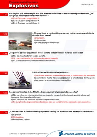 Página 22 de 35
127
Los objetos que no contengan más que materias detonantes extremadamente poco sensibles, ¿en
qué grupo de compatibilidad están incluidos?
a) En el Grupo de compatibilidad N.
b) En el Grupo de compatibilidad X.
c) En el Grupo de compatibilidad Y.
128
¿Cómo se llama la combustión que es muy rápida con desprendimiento
de calor, luz y gases?
a) Explosión.
b) Detonación.
c) Combustión por compresión.
129
¿Se pueden colocar etiquetas de menor tamaño en los bultos de materias explosivas?
a) No, las etiquetas tienen un solo tamaño.
b) Sí, cuando el tamaño del bulto sea demasiado pequeño.
c) Sí, cuando el vehículo está señalizado exteriormente.
130
Los transportes de mercancías peligrosas...
a) no suelen tener una incidencia especial en la siniestralidad del transporte.
b) suelen tener mucha incidencia especial en la siniestralidad del transporte.
c) no suelen tener repercusiones destacables.
131
Los compartimentos de las MEMU, ¿deberán cumplir algún requisito específico?
a) No, cumplirán los mismos requisitos que cualquier compartimento diseñado y preparado para el
transporte de mercancías peligrosas.
b) No, cumplirán los requisitos establecidos por el fabricante.
c) Sí, cumplirán las disposiciones establecidas para los compartimentos especiales para explosivos.
132
¿Cómo se llama la combustión muy rápida con llama y sin explosión más lenta que la detonación?
a) Explosión.
b) Deflagración.
c) Reacción en cadena.
Autorizada su reproducción citando su procedencia
 