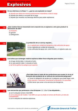 Página 27 de 35
157
Si nos referimos a la Clase 1.1, ¿qué es una explosión en masa?
a) Aquella que afecta de manera prácticamente instantánea a toda la carga.
b) Aquella que afecta a una parte de la carga.
c) Aquella que necesita una descarga eléctrica para poder explosionar.
158
¿Qué nombre tiene la transmisión de la reacción de un explosivo a otro para producir la
detonación de este?
a) Iniciación.
b) Ignición.
c) Deflagración.
159
La protección de un convoy requiere...
a) un vigilante por unidad de transporte y dos vehículos de apoyo.
b) dos vigilantes por unidad de transporte.
c) dos vehículos de apoyo con, como mínimo, un vigilante cada uno.
160
Los bultos que contengan materia explosiva deben llevar etiquetas para mostrar...
a) el lugar donde debe ir colocado el bulto.
b) en qué posición debe ir colocado el bulto.
c) de forma gráfica los peligros que suponen.
161
¿Qué debe hacer el resto de los conductores que ocupan la vía en el
momento del accidente de un vehículo de mercancías peligrosas?
a) Tienen la obligación de ayudar por lo peligroso que puede llegar a ser.
b) No intervenir, intervienen únicamente la tripulación o la autoridad.
c) Sólo tienen que avisar a los servicios de emergencia.
162
Las mercancías que pertenecen a las divisiones 1.1, 1.2 o 1.3 se etiquetarán...
a) con la etiqueta número 3 del ADR.
b) con la etiqueta del modelo 1 del ADR a la que se añade el número de División y la letra de
compatibilidad.
c) con la etiqueta de materias explosivas.
Autorizada su reproducción citando su procedencia
 