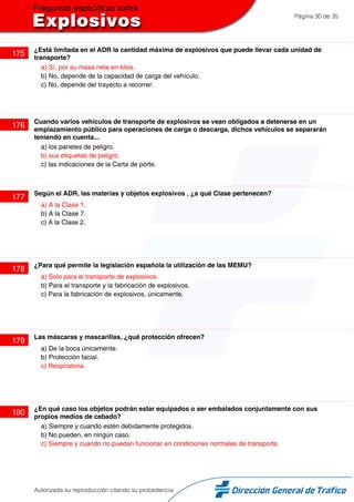 Página 30 de 35
175
¿Está limitada en el ADR la cantidad máxima de explosivos que puede llevar cada unidad de
transporte?
a) Sí, por su masa neta en kilos.
b) No, depende de la capacidad de carga del vehículo.
c) No, depende del trayecto a recorrer.
176
Cuando varios vehículos de transporte de explosivos se vean obligados a detenerse en un
emplazamiento público para operaciones de carga o descarga, dichos vehículos se separarán
teniendo en cuenta...
a) los paneles de peligro.
b) sus etiquetas de peligro.
c) las indicaciones de la Carta de porte.
177
Según el ADR, las materias y objetos explosivos , ¿a qué Clase pertenecen?
a) A la Clase 1.
b) A la Clase 7.
c) A la Clase 2.
178
¿Para qué permite la legislación española la utilización de las MEMU?
a) Solo para el transporte de explosivos.
b) Para el transporte y la fabricación de explosivos.
c) Para la fabricación de explosivos, únicamente.
179
Las máscaras y mascarillas, ¿qué protección ofrecen?
a) De la boca únicamente.
b) Protección facial.
c) Respiratoria.
180
¿En qué caso los objetos podrán estar equipados o ser embalados conjuntamente con sus
propios medios de cebado?
a) Siempre y cuando estén debidamente protegidos.
b) No pueden, en ningún caso.
c) Siempre y cuando no puedan funcionar en condiciones normales de transporte.
Autorizada su reproducción citando su procedencia
 
