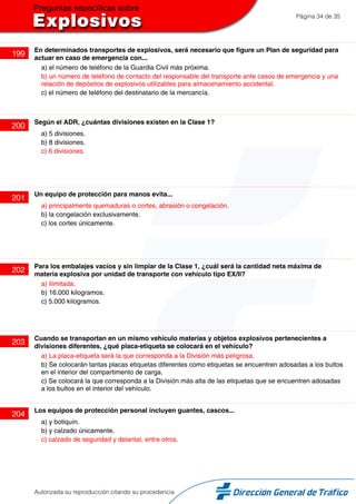 Página 34 de 35
199
En determinados transportes de explosivos, será necesario que figure un Plan de seguridad para
actuar en caso de emergencia con...
a) el número de teléfono de la Guardia Civil más próxima.
b) un número de teléfono de contacto del responsable del transporte ante casos de emergencia y una
relación de depósitos de explosivos utilizables para almacenamiento accidental.
c) el número de teléfono del destinatario de la mercancía.
200
Según el ADR, ¿cuántas divisiones existen en la Clase 1?
a) 5 divisiones.
b) 8 divisiones.
c) 6 divisiones.
201
Un equipo de protección para manos evita...
a) principalmente quemaduras o cortes, abrasión o congelación.
b) la congelación exclusivamente.
c) los cortes únicamente.
202
Para los embalajes vacíos y sin limpiar de la Clase 1, ¿cuál será la cantidad neta máxima de
materia explosiva por unidad de transporte con vehículo tipo EX/II?
a) Ilimitada.
b) 16.000 kilogramos.
c) 5.000 kilogramos.
203
Cuando se transportan en un mismo vehículo materias y objetos explosivos pertenecientes a
divisiones diferentes, ¿qué placa-etiqueta se colocará en el vehículo?
a) La placa-etiqueta será la que corresponda a la División más peligrosa.
b) Se colocarán tantas placas etiquetas diferentes como etiquetas se encuentren adosadas a los bultos
en el interior del compartimento de carga.
c) Se colocará la que corresponda a la División más alta de las etiquetas que se encuentren adosadas
a los bultos en el interior del vehículo.
204
Los equipos de protección personal incluyen guantes, cascos...
a) y botiquín.
b) y calzado únicamente.
c) calzado de seguridad y delantal, entre otros.
Autorizada su reproducción citando su procedencia
 