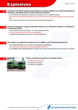 Página 35 de 35
205
Cuando el recorrido de transporte de explosivos se efectúe mediante una unidad de transporte de
tipo EX/III, ¿qué deberá existir en dicha unidad de transporte?
a) Una relación de depósitos de explosivos utilizables, con su ubicación exacta.
b) Un Plan de emergencia aprobado por la Intervención Central de Armas y Explosivos de la Guardia
Civil.
c) Un número de teléfono de contacto del responsable del transporte.
206
Cuando se transportan cargas de materiales explosivos con diferentes divisiones, la totalidad de
la carga será tratada...
a) como perteneciente a la Clase 1, sin otras especificaciones.
b) como perteneciente a la División más peligrosa.
c) solapando las etiquetas de menor a mayor peligrosidad.
207
Para realizar un transporte de explosivos en una MEMU, ¿qué Certificado necesitamos?
a) El Certificado ADR y si son bultos no es necesario especialidad.
b) El Certificado ADR básico y la especialidad de explosivos.
c) Las MEMU están descatalogadas en el ADR, por lo que con el permiso de conducción es suficiente.
208
Para el transporte de explosivos, se podrán utilizar...
a) vehículos de tipo EX/II.
b) vehículos isotermos.
c) vehículos criogénicos.
Autorizada su reproducción citando su procedencia
 