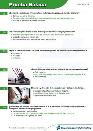 Página 43 de 114
253 ¿Cómo debe señalizarse el transporte de materias peligrosas para el medio ambiente?
a) Con una normativa diferente.
b) Cumpliendo las mismas indicaciones que para el resto de las materias peligrosas.
c) Solo con la normativa de riesgos laborales.
254 Los calzos exigibles a toda unidad de transporte de mercancías peligrosas serán…
a) de dimensiones apropiadas al peso del vehículo y a las dimensiones de la rueda.
b) colocados siempre en número par.
c) de cualquier dimensión, siempre que estén homologados.
255 Según la clasificación del ADR sobre materias peligrosas, las materias radiactivas pertenecen a…
a) la Clase 5.1.
b) la Clase 8.
c) la Clase 7.
256 ¿Cómo debemos actuar ante un accidente de mercancías peligrosas?
a) Salir corriendo.
b) Seguir las indicaciones de las Instrucciones Escritas según el ADR.
c) No hacer nada.
257 El nombre y dirección de los expedidores y de los destinatarios…
a) es opcional que figuren en la Carta de porte.
b) es obligatorio que figuren en la Carta de porte.
c) figurarán a elección de ellos.
258 ¿Cuáles son los peligros fundamentales que el ADR determina cuando se combinan túneles y
transportes de mercancías peligrosas?
a) Las explosiones y los incendios.
b) Las explosiones, las fugas de gas tóxico o de líquido tóxico volátil y los incendios.
c) Los incendios y las fugas de gas tóxico.
Autorizada su reproducción citando su procedencia
 