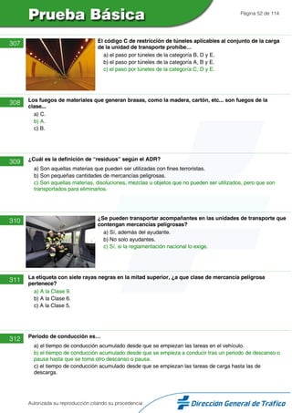 Página 52 de 114
307 El código C de restricción de túneles aplicables al conjunto de la carga
de la unidad de transporte prohíbe…
a) el paso por túneles de la categoría B, D y E.
b) el paso por túneles de la categoría A, B y E.
c) el paso por túneles de la categoría C, D y E.
308 Los fuegos de materiales que generan brasas, como la madera, cartón, etc... son fuegos de la
clase...
a) C.
b) A.
c) B.
309 ¿Cuál es la definición de “residuos” según el ADR?
a) Son aquellas materias que pueden ser utilizadas con fines terroristas.
b) Son pequeñas cantidades de mercancías peligrosas.
c) Son aquellas materias, disoluciones, mezclas u objetos que no pueden ser utilizados, pero que son
transportados para eliminarlos.
310 ¿Se pueden transportar acompañantes en las unidades de transporte que
contengan mercancías peligrosas?
a) Sí, además del ayudante.
b) No solo ayudantes.
c) Sí, si la reglamentación nacional lo exige.
311 La etiqueta con siete rayas negras en la mitad superior, ¿a que clase de mercancía peligrosa
pertenece?
a) A la Clase 9.
b) A la Clase 6.
c) A la Clase 5.
312 Periodo de conducción es…
a) el tiempo de conducción acumulado desde que se empiezan las tareas en el vehículo.
b) el tiempo de conducción acumulado desde que se empieza a conducir tras un periodo de descanso o
pausa hasta que se toma otro descanso o pausa.
c) el tiempo de conducción acumulado desde que se empiezan las tareas de carga hasta las de
descarga.
Autorizada su reproducción citando su procedencia
 