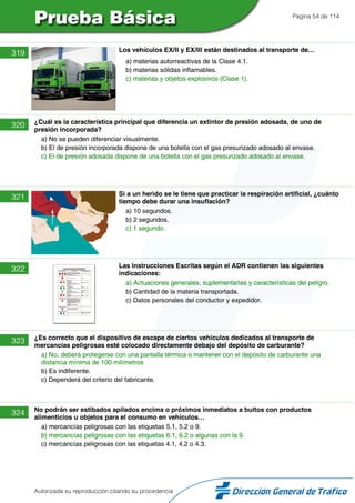 Página 54 de 114
319 Los vehículos EX/II y EX/III están destinados al transporte de…
a) materias autorreactivas de la Clase 4.1.
b) materias sólidas inflamables.
c) materias y objetos explosivos (Clase 1).
320 ¿Cuál es la característica principal que diferencia un extintor de presión adosada, de uno de
presión incorporada?
a) No se pueden diferenciar visualmente.
b) El de presión incorporada dispone de una botella con el gas presurizado adosado al envase.
c) El de presión adosada dispone de una botella con el gas presurizado adosado al envase.
321 Si a un herido se le tiene que practicar la respiración artificial, ¿cuánto
tiempo debe durar una insuflación?
a) 10 segundos.
b) 2 segundos.
c) 1 segundo.
322 Las Instrucciones Escritas según el ADR contienen las siguientes
indicaciones:
a) Actuaciones generales, suplementarias y características del peligro.
b) Cantidad de la materia transportada.
c) Datos personales del conductor y expedidor.
323 ¿Es correcto que el dispositivo de escape de ciertos vehículos dedicados al transporte de
mercancías peligrosas esté colocado directamente debajo del depósito de carburante?
a) No, deberá protegerse con una pantalla térmica o mantener con el depósito de carburante una
distancia mínima de 100 milímetros
b) Es indiferente.
c) Dependerá del criterio del fabricante.
324 No podrán ser estibados apilados encima o próximos inmediatos a bultos con productos
alimenticios u objetos para el consumo en vehículos…
a) mercancías peligrosas con las etiquetas 5.1, 5.2 o 9.
b) mercancías peligrosas con las etiquetas 6.1, 6.2 o algunas con la 9.
c) mercancías peligrosas con las etiquetas 4.1, 4.2 o 4.3.
Autorizada su reproducción citando su procedencia
 