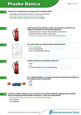 Página 3 de 114
13 ¿Cuándo se considera que una materia está en estado sólido?
a) Cuando no tiene forma fija, pero sí volumen casi constante.
b) Cuando tiene forma fija y volumen casi constante.
c) Cuando no tiene ni forma fija, ni volumen constante.
14 ¿Qué características deberán cumplir los extintores a bordo de una
unidad de transporte de mercancías peligrosas?
a) Comprobar que no hayan sido utilizados anteriormente.
b) Estar revisados al menos cada 2 años.
c) Contener un agente que no desprenda gases tóxicos.
15 ¿Por quién debe ser confeccionada la Carta de porte?
a) Por el expedidor.
b) Por el transportista.
c) Por el conductor del vehículo.
16 ¿Existen extintores de anhídrido carbónico?
a) No.
b) Sí.
c) Están prohibidos, por ser contaminantes.
17 En un panel de peligro, ¿con qué numeración se representa el peligro de
una materia tóxica y comburente?
a) 68.
b) 65.
c) 69.
18 Cuando se utilizan vehículos que no cumplen las condiciones técnicas reglamentarias exigidas
para el transporte de determinadas mercancías, ¿quién es el responsable?
a) Son responsables el transportista, el cargador o el expedidor.
b) El cargador.
c) El expedidor.
Autorizada su reproducción citando su procedencia
 
