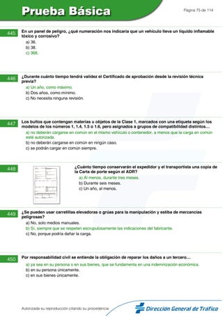 Página 75 de 114
445 En un panel de peligro, ¿qué numeración nos indicaría que un vehículo lleva un líquido inflamable
tóxico y corrosivo?
a) 36.
b) 38.
c) 368.
446 ¿Durante cuánto tiempo tendrá validez el Certificado de aprobación desde la revisión técnica
previa?
a) Un año, como máximo.
b) Dos años, como mínimo.
c) No necesita ninguna revisión.
447 Los bultos que contengan materias u objetos de la Clase 1, marcados con una etiqueta según los
modelos de los números 1, 1.4, 1.5 o 1.6, pero asignados a grupos de compatibilidad distintos…
a) no deberán cargarse en común en el mismo vehículo o contenedor, a menos que la carga en común
esté autorizada.
b) no deberán cargarse en común en ningún caso.
c) se podrán cargar en común siempre.
448 ¿Cuánto tiempo conservarán el expedidor y el transportista una copia de
la Carta de porte según el ADR?
a) Al menos, durante tres meses.
b) Durante seis meses.
c) Un año, al menos.
449 ¿Se pueden usar carretillas elevadoras o grúas para la manipulación y estiba de mercancías
peligrosas?
a) No, solo medios manuales.
b) Sí, siempre que se respeten escrupulosamente las indicaciones del fabricante.
c) No, porque podría dañar la carga.
450 Por responsabilidad civil se entiende la obligación de reparar los daños a un tercero…
a) ya sea en su persona o en sus bienes, que se fundamenta en una indemnización económica.
b) en su persona únicamente.
c) en sus bienes únicamente.
Autorizada su reproducción citando su procedencia
 