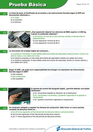 Página 76 de 114
451 La Carta de porte, el Certificado de arrumazón y las Instrucciones Escritas según el ADR son
documentos referentes a…
a) la carga.
b) el conductor.
c) el vehículo.
452 ¿Qué separación dejarán los vehículos de MMA superior a 3.500 kg
cuando no pretendan adelantar?
a) 50 metros, en vías de un solo carril por sentido y esté permitido el
adelantamiento.
b) Una separación mínima de 40 m.
c) Una separación mínima de 60 m.
453 La renovación de la tarjeta digital del conductor...
a) la solicita el interesado 15 días hábiles antes de la fecha de caducidad, tendrá el mismo número con
distinto índice y una validez de 5 años.
b) la solicita la empresa un mes antes de la fecha de caducidad y tendrá una validez de 5 años.
c) la solicita el interesado 15 días hábiles antes de la fecha de caducidad, tendrá un número distinto y
una validez de 5 años.
454 Según el ADR, ¿de quién es la responsabilidad de entregar a la tripulación las Instrucciones
Escritas según el ADR?
a) Del cargador.
b) Del transportista.
c) Del expedidor.
455 El aparato de control del tacógrafo digital, ¿permite detectar una tarjeta
falsificada?
a) Sí, únicamente impedirá la utilización de la falsificación.
b) Sí, marcándola o anulándola y quedando registrada en el aparato la
manipulación.
c) Sí, quedará únicamente registrada la manipulación.
456 Un conductor obligado a respetar los tiempos de conducción, debe tomar un nuevo periodo
completo de descanso diario en…
a) las 24 horas siguientes al final del periodo de descanso diario o semanal anterior.
b) las 9 horas siguientes al final del periodo de descanso anterior.
c) las 11 horas siguientes al final del periodo de descanso anterior.
Autorizada su reproducción citando su procedencia
 