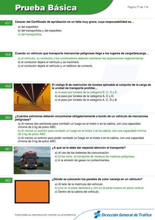 Página 77 de 114
457 Carecer del Certificado de aprobación es un falta muy grave, cuya responsabilidad es…
a) del expedidor.
b) del transportista y del expedidor.
c) del transportista.
458 Cuando un vehículo que transporta mercancías peligrosas llega a los lugares de carga/descarga…
a) el vehículo, su conductor y los contenedores deberán satisfacer las disposiciones reglamentarias.
b) el conductor dejará el vehículo y se marchará.
c) el conductor dejará el vehículo y un teléfono de contacto.
459 El código B de restricción de túneles aplicable al conjunto de la carga de
la unidad de transporte prohíbe…
a) el paso por túneles de la categoría B, C, D y E.
b) el paso por túneles de la categoría A, C y D.
c) el paso por túneles de la categoría A, C, D y B.
460 ¿Cuántos extintores deberán encontrarse obligatoriamente a bordo de un vehículo de mercancías
peligrosas?
a) Al menos dos extintores para combatir un fuego en el motor o en la cabina, con una capacidad
mínima de 2 kg de polvo ABC.
b) Al menos un extintor para combatir un fuego en el motor o en la cabina, con una capacidad mínima
de 2 kg de polvo ABC.
c) Al menos un extintor para poder combatir un fuego en el motor o en la cabina, con una capacidad
mínima de 4 kg de polvo ABC.
461 ¿A qué se le debe dar especial atención al transporte?
a) Al uso de los sistemas de comunicación.
b) Entre otros, al transporte de residuos de materias peligrosas.
c) A la emisión de gases no contaminantes.
462 ¿Dónde se colocarán los paneles de color naranja en un vehículo?
a) Al lado de la matrícula del vehículo.
b) Uno en la parte delantera y otro en la parte trasera en plano vertical.
c) Dentro de la cabina del vehículo.
Autorizada su reproducción citando su procedencia
 