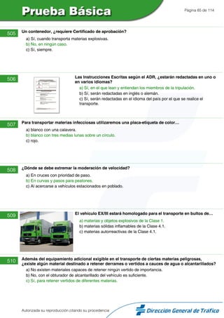 Página 85 de 114
505 Un contenedor, ¿requiere Certificado de aprobación?
a) Sí, cuando transporta materias explosivas.
b) No, en ningún caso.
c) Sí, siempre.
506 Las Instrucciones Escritas según el ADR, ¿estarán redactadas en uno o
en varios idiomas?
a) Sí, en el que lean y entiendan los miembros de la tripulación.
b) Sí, serán redactadas en inglés o alemán.
c) Sí, serán redactadas en el idioma del país por el que se realice el
transporte.
507 Para transportar materias infecciosas utilizaremos una placa-etiqueta de color…
a) blanco con una calavera.
b) blanco con tres medias lunas sobre un círculo.
c) rojo.
508 ¿Dónde se debe extremar la moderación de velocidad?
a) En cruces con prioridad de paso.
b) En curvas y pasos para peatones.
c) Al acercarse a vehículos estacionados en poblado.
509 El vehículo EX/III estará homologado para el transporte en bultos de…
a) materias y objetos explosivos de la Clase 1.
b) materias sólidas inflamables de la Clase 4.1.
c) materias autorreactivas de la Clase 4.1.
510 Además del equipamiento adicional exigible en el transporte de ciertas materias peligrosas,
¿existe algún material destinado a retener derrames o vertidos a cauces de agua o alcantarillados?
a) No existen materiales capaces de retener ningún vertido de importancia.
b) No, con el obturador de alcantarillado del vehículo es suficiente.
c) Sí, para retener vertidos de diferentes materias.
Autorizada su reproducción citando su procedencia
 