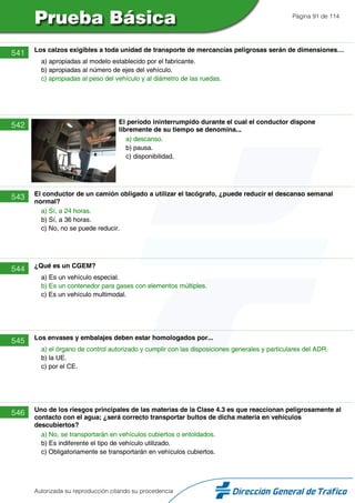 Página 91 de 114
541 Los calzos exigibles a toda unidad de transporte de mercancías peligrosas serán de dimensiones…
a) apropiadas al modelo establecido por el fabricante.
b) apropiadas al número de ejes del vehículo.
c) apropiadas al peso del vehículo y al diámetro de las ruedas.
542 El período ininterrumpido durante el cual el conductor dispone
libremente de su tiempo se denomina...
a) descanso.
b) pausa.
c) disponibilidad.
543 El conductor de un camión obligado a utilizar el tacógrafo, ¿puede reducir el descanso semanal
normal?
a) Sí, a 24 horas.
b) Sí, a 36 horas.
c) No, no se puede reducir.
544 ¿Qué es un CGEM?
a) Es un vehículo especial.
b) Es un contenedor para gases con elementos múltiples.
c) Es un vehículo multimodal.
545 Los envases y embalajes deben estar homologados por...
a) el órgano de control autorizado y cumplir con las disposiciones generales y particulares del ADR.
b) la UE.
c) por el CE.
546 Uno de los riesgos principales de las materias de la Clase 4.3 es que reaccionan peligrosamente al
contacto con el agua; ¿será correcto transportar bultos de dicha materia en vehículos
descubiertos?
a) No, se transportarán en vehículos cubiertos o entoldados.
b) Es indiferente el tipo de vehículo utilizado.
c) Obligatoriamente se transportarán en vehículos cubiertos.
Autorizada su reproducción citando su procedencia
 