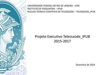 UNIVERSIDADE FEDERAL DO RIO DE JANEIRO - UFRJ
INSTITUTO DE PSIQUIATRIA - IPUB
NÚCLEO TÉCNICO CIENTÍFICO DE TELESSAÚDE – TELESSAÚDE_IPUB
Projeto Executivo Telessaúde_IPUB
2015-2017
Dezembro de 2014
 