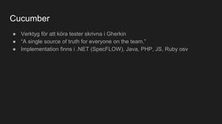 Cucumber
● Verktyg för att köra tester skrivna i Gherkin
● “A single source of truth for everyone on the team.”
● Implementation finns i .NET (SpecFLOW), Java, PHP, JS, Ruby osv
 